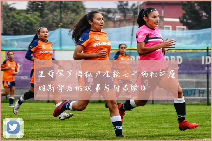 里奇保罗揭秘卢在抢七半场批评詹姆斯背后的故事与封盖瞬间