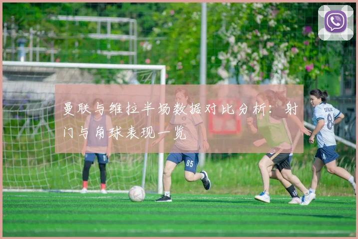 曼联与维拉半场数据对比分析：射门与角球表现一览
