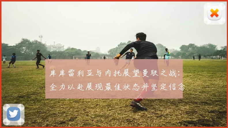 库库雷利亚与内托展望曼联之战：全力以赴展现最佳状态并坚定信念