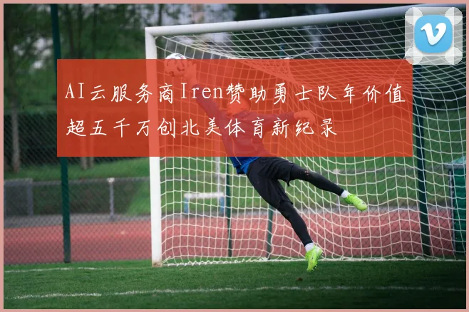 AI云服务商Iren赞助勇士队年价值超五千万创北美体育新纪录
