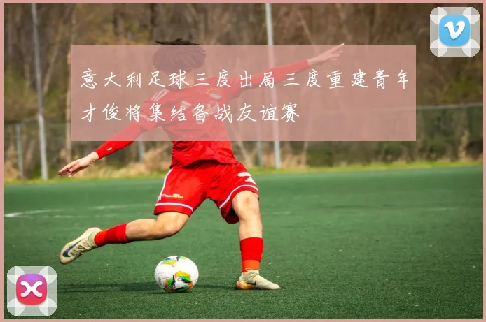 意大利足球三度出局三度重建青年才俊将集结备战友谊赛