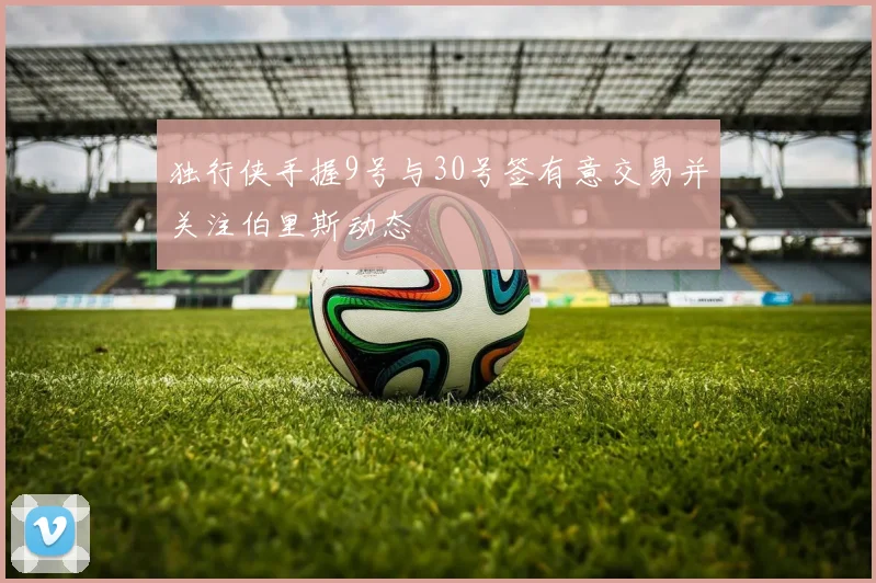 独行侠手握9号与30号签有意交易并关注伯里斯动态