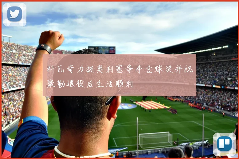 科瓦奇力挺奥利塞争夺金球奖并祝聚勒退役后生活顺利