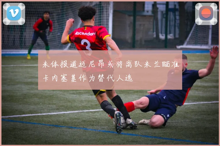 米体报道迈尼昂或将离队米兰瞄准卡内塞基作为替代人选