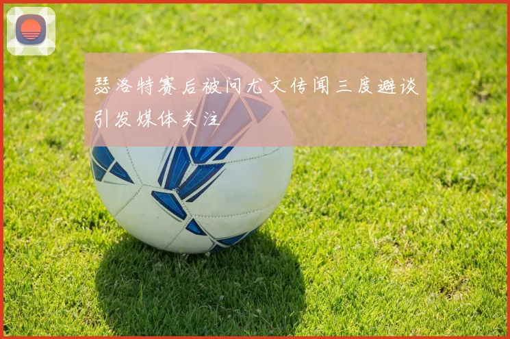 瑟洛特赛后被问尤文传闻三度避谈引发媒体关注
