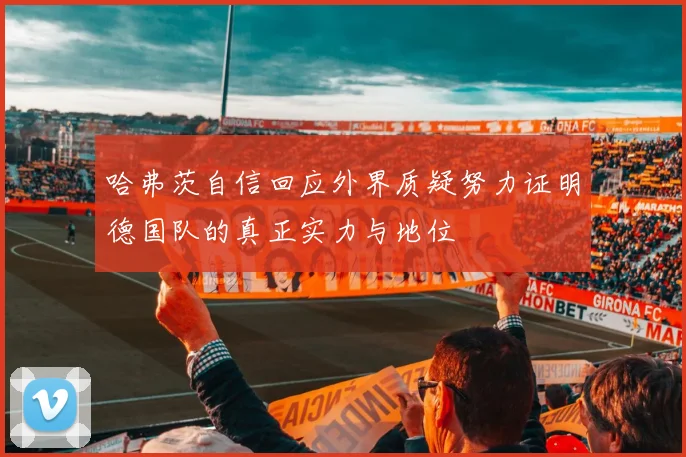 哈弗茨自信回应外界质疑努力证明德国队的真正实力与地位