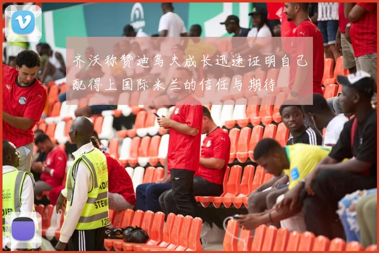 齐沃称赞迪乌夫成长迅速证明自己配得上国际米兰的信任与期待