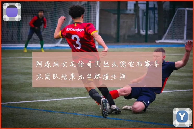 阿森纳女足传奇贝丝米德宣布赛季末离队结束九年辉煌生涯