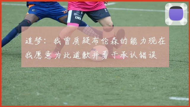 追梦：我曾质疑布伦森的能力现在我愿意为此道歉并勇于承认错误