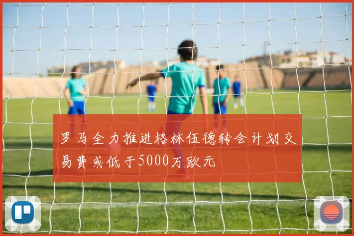 罗马全力推进格林伍德转会计划交易费或低于5000万欧元