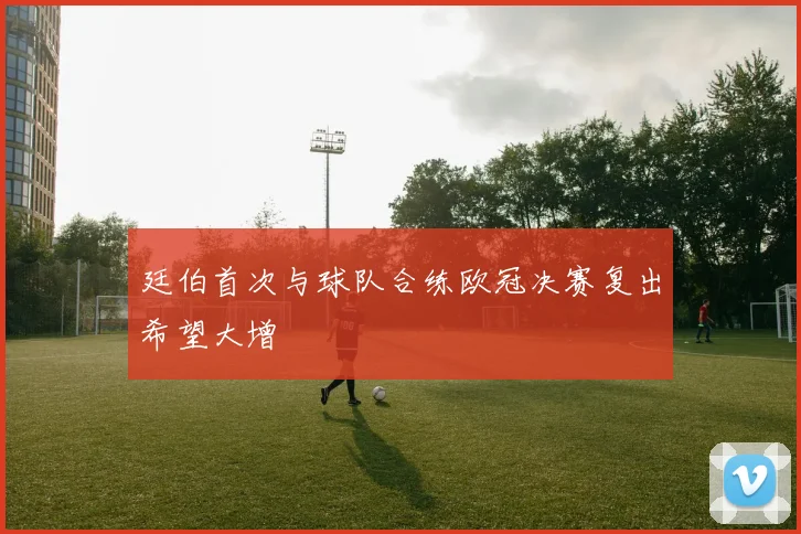 廷伯首次与球队合练欧冠决赛复出希望大增