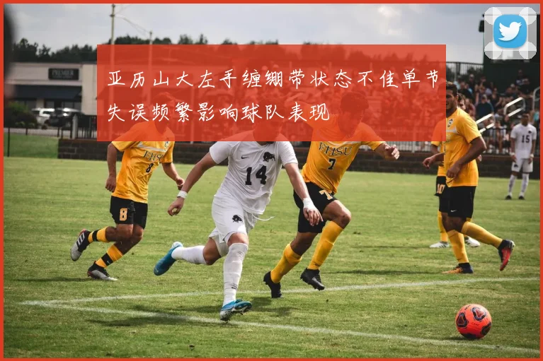 亚历山大左手缠绷带状态不佳单节失误频繁影响球队表现