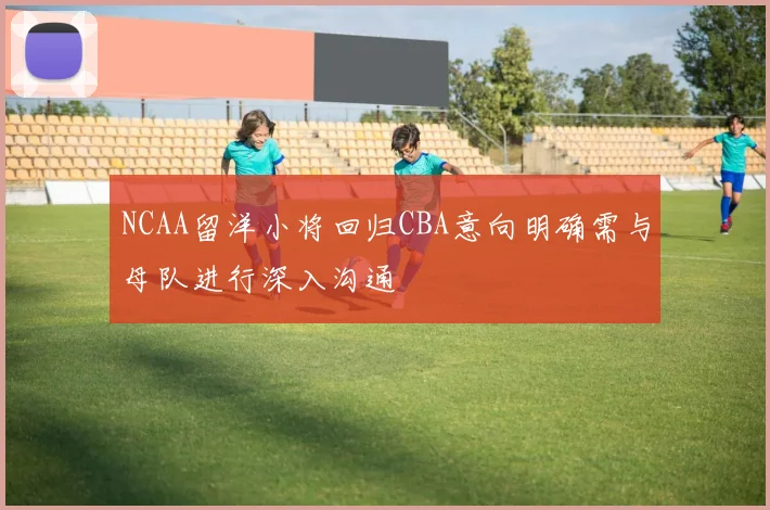 NCAA留洋小将回归CBA意向明确需与母队进行深入沟通