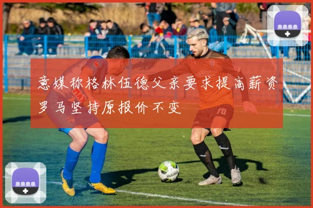 意媒称格林伍德父亲要求提高薪资罗马坚持原报价不变