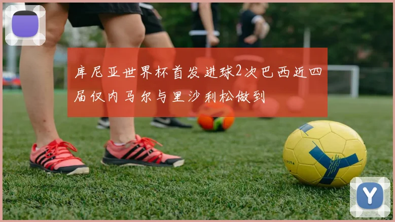 库尼亚世界杯首发进球2次巴西近四届仅内马尔与里沙利松做到