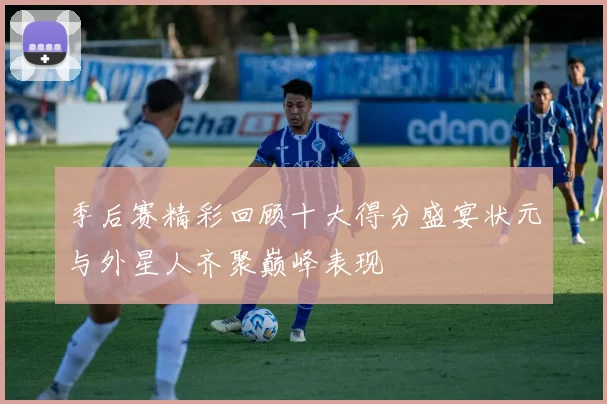 季后赛精彩回顾十大得分盛宴状元与外星人齐聚巅峰表现