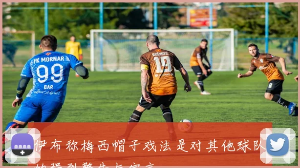 伊布称梅西帽子戏法是对其他球队的强烈警告与宣言