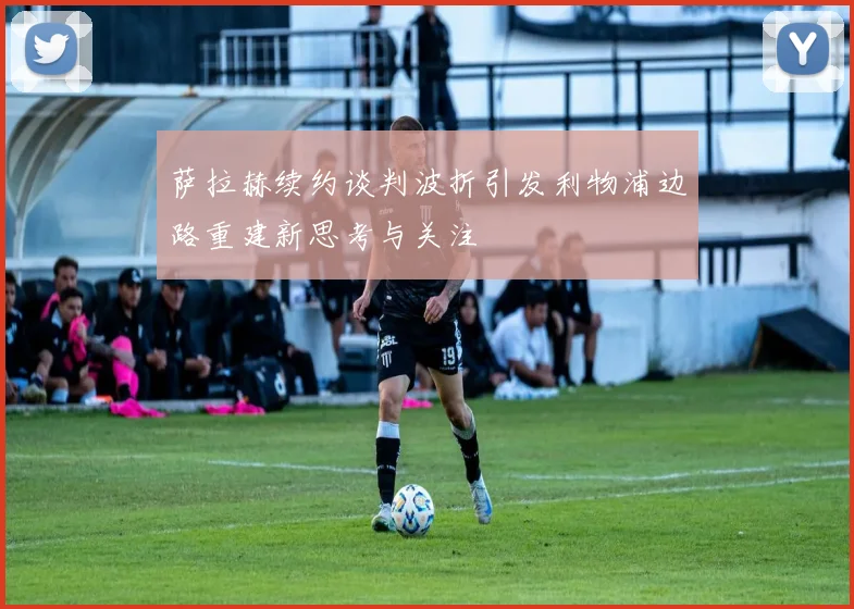 萨拉赫续约谈判波折引发利物浦边路重建新思考与关注