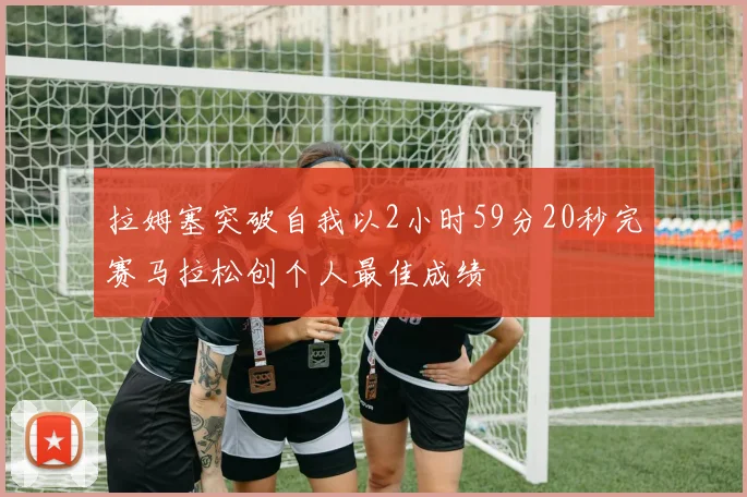 拉姆塞突破自我以2小时59分20秒完赛马拉松创个人最佳成绩