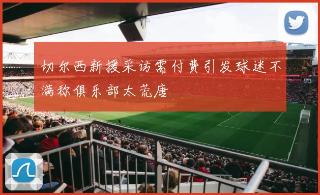 切尔西新援采访需付费引发球迷不满称俱乐部太荒唐