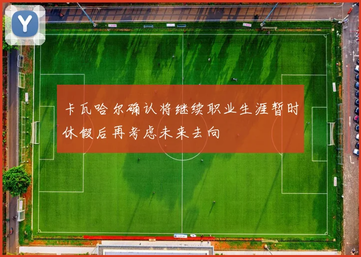 卡瓦哈尔确认将继续职业生涯暂时休假后再考虑未来去向