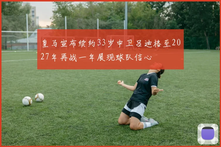 皇马宣布续约33岁中卫吕迪格至2027年再战一年展现球队信心