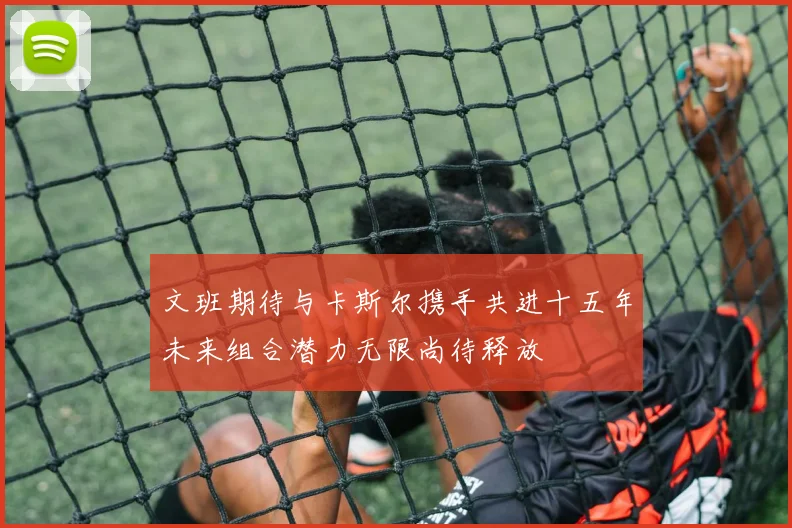 文班期待与卡斯尔携手共进十五年未来组合潜力无限尚待释放